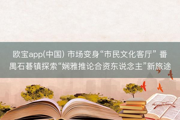 欧宝app(中国) 市场变身“市民文化客厅” 番禺石碁镇探索“娴雅推论合资东说念主”新旅途