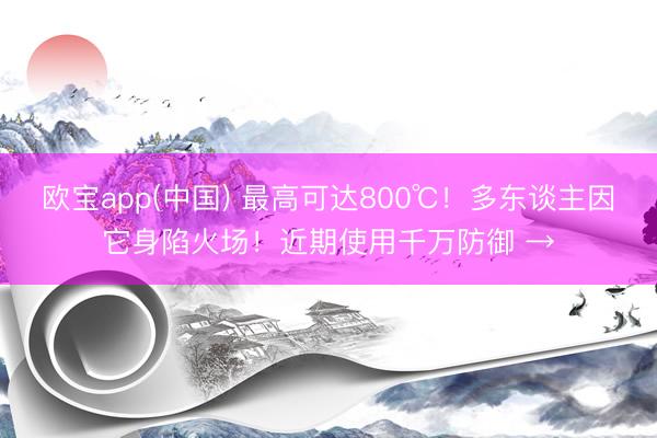 欧宝app(中国) 最高可达800℃！多东谈主因它身陷火场！近期使用千万防御 →