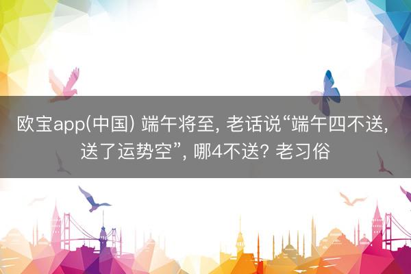 欧宝app(中国) 端午将至， 老话说“端午四不送， 送了运势空”， 哪4不送? 老习俗