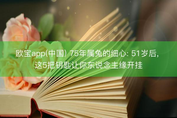 欧宝app(中国) 75年属兔的细心: 51岁后， 这5把钥匙让你东说念主缘开挂