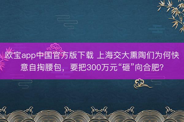 欧宝app中国官方版下载 上海交大熏陶们为何快意自掏腰包,要把300万元“砸”向合肥?