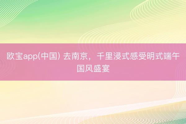 欧宝app(中国) 去南京，千里浸式感受明式端午国风盛宴