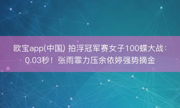 欧宝app(中国) 拍浮冠军赛女子100蝶大战：0.03秒！张雨霏力压余依婷强势摘金
