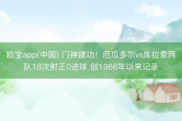 欧宝app(中国) 门神建功!厄瓜多尔vs库拉索两队18次射正0进球 创1966年以来记录